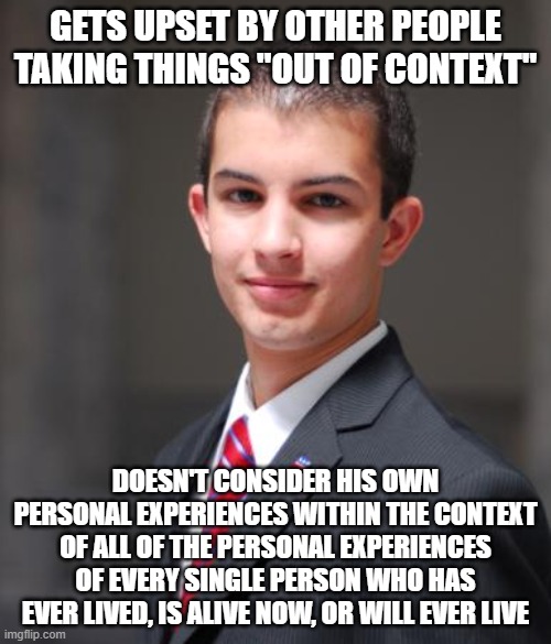 When The Only "Context" You Know Is Your Own Distorted Mind | GETS UPSET BY OTHER PEOPLE TAKING THINGS "OUT OF CONTEXT"; DOESN'T CONSIDER HIS OWN PERSONAL EXPERIENCES WITHIN THE CONTEXT OF ALL OF THE PERSONAL EXPERIENCES OF EVERY SINGLE PERSON WHO HAS EVER LIVED, IS ALIVE NOW, OR WILL EVER LIVE | image tagged in college conservative,out of context,conservative logic,eye opening experience,narcissism,context | made w/ Imgflip meme maker