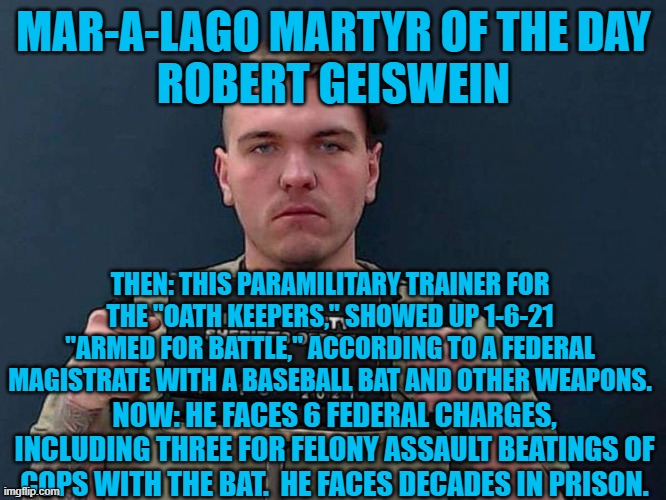 "Patriot," beat cops with bat while breaking other laws, for the Tangerine Tyrant on January 6th. | MAR-A-LAGO MARTYR OF THE DAY
ROBERT GEISWEIN; THEN: THIS PARAMILITARY TRAINER FOR THE "OATH KEEPERS," SHOWED UP 1-6-21 "ARMED FOR BATTLE," ACCORDING TO A FEDERAL MAGISTRATE WITH A BASEBALL BAT AND OTHER WEAPONS. NOW: HE FACES 6 FEDERAL CHARGES, INCLUDING THREE FOR FELONY ASSAULT BEATINGS OF COPS WITH THE BAT.  HE FACES DECADES IN PRISON. | image tagged in politics | made w/ Imgflip meme maker