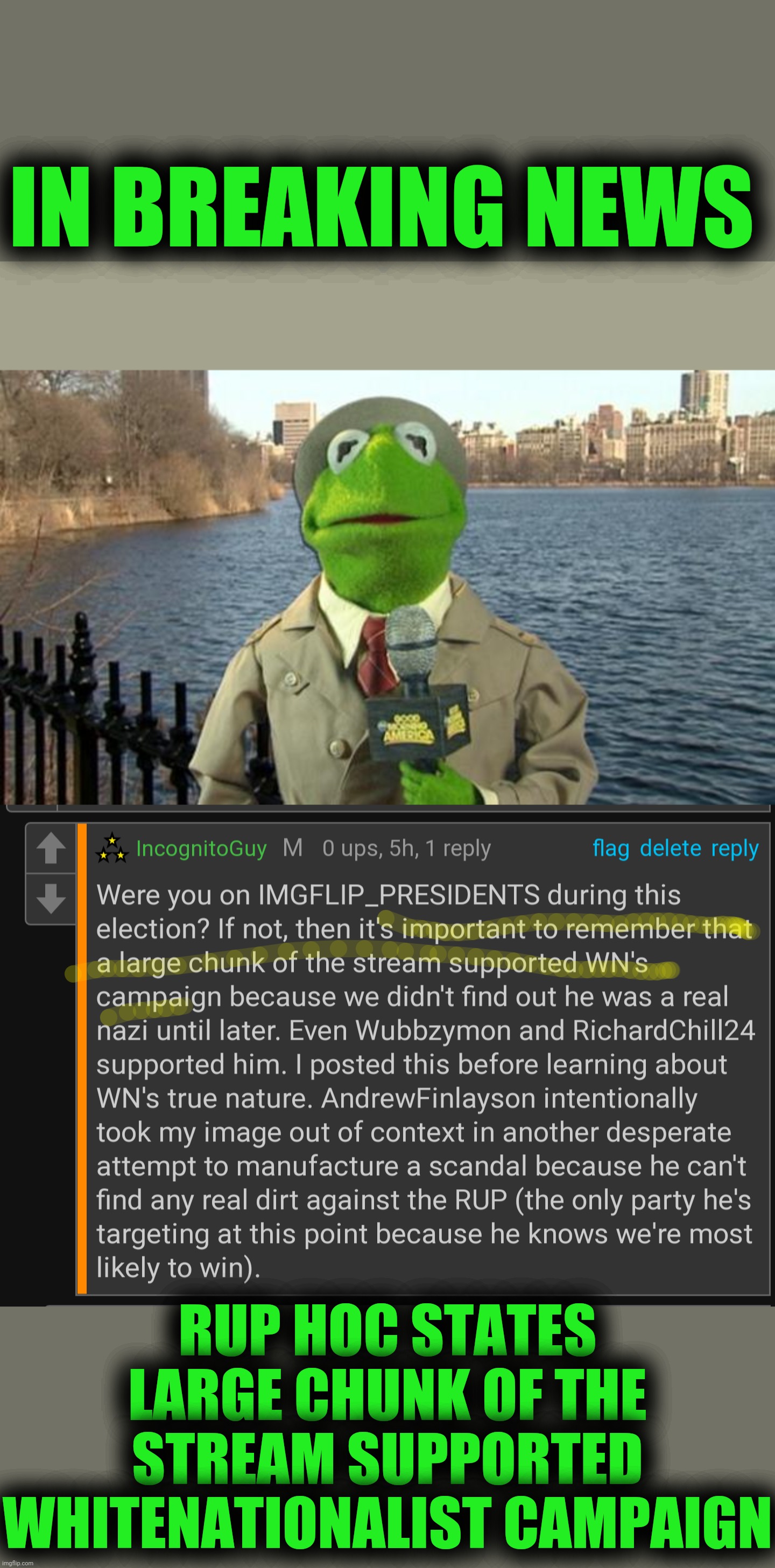 DAT CONTEXT THO PEPE PARTY DOES NOT SUPPORT WN NEVER HAS NEVER WILL | IN BREAKING NEWS; RUP HOC STATES LARGE CHUNK OF THE STREAM SUPPORTED WHITENATIONALIST CAMPAIGN | image tagged in kermit news report,context,link,rup,corruption,rup corruption | made w/ Imgflip meme maker