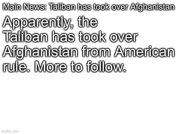 Blank White Template | Main News: Taliban has took over Afghanistan Apparently, the Taliban has took over Afghanistan from American rule. More to follow. | image tagged in blank white template | made w/ Imgflip meme maker