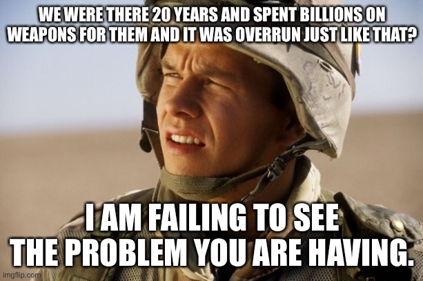 confused soldier | WE WERE THERE 20 YEARS AND SPENT BILLIONS ON WEAPONS FOR THEM AND IT WAS OVERRUN JUST LIKE THAT? I AM FAILING TO SEE THE PROBLEM YOU ARE HAV | image tagged in confused soldier | made w/ Imgflip meme maker