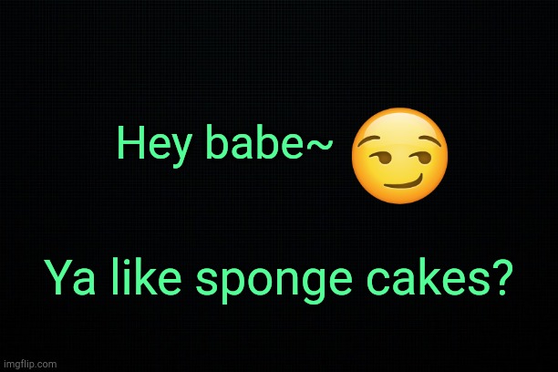 . | Hey babe~; Ya like sponge cakes? | image tagged in black | made w/ Imgflip meme maker