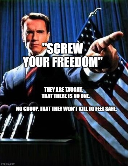 Arnold Schwarzenegger | "SCREW YOUR FREEDOM"; THEY ARE TAUGHT.          THAT THERE IS NO ONE.                 
  NO GROUP. THAT THEY WON'T KILL TO FEEL SAFE. | image tagged in arnold schwarzenegger | made w/ Imgflip meme maker