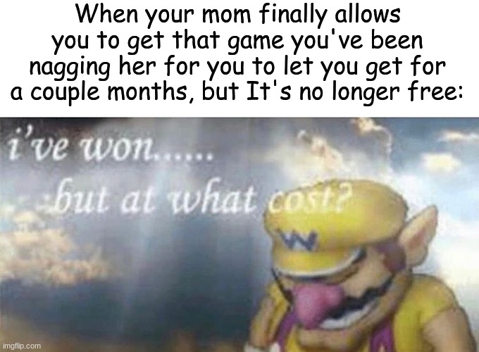 Serioulsy though | When your mom finally allows you to get that game you've been nagging her for you to let you get for a couple months, but It's no longer free: | image tagged in i've won but at what cost | made w/ Imgflip meme maker