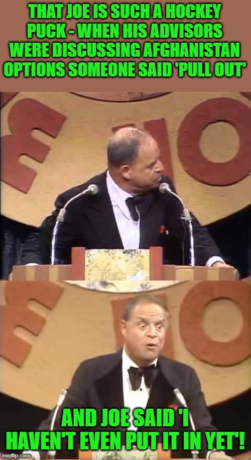 Don Rickles Roast | THAT JOE IS SUCH A HOCKEY PUCK - WHEN HIS ADVISORS WERE DISCUSSING AFGHANISTAN OPTIONS SOMEONE SAID 'PULL OUT' AND JOE SAID 'I HAVEN'T EVEN  | image tagged in don rickles roast | made w/ Imgflip meme maker