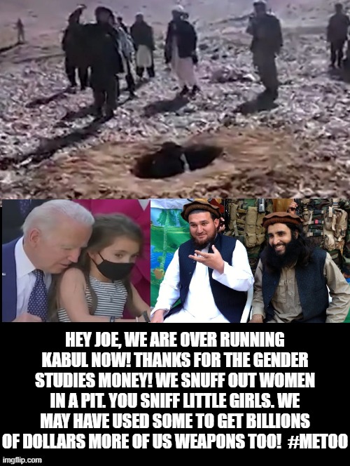 We Snuff, You Sniff!  That is our new deal plan for Afghanistan and the USA! | HEY JOE, WE ARE OVER RUNNING KABUL NOW! THANKS FOR THE GENDER STUDIES MONEY! WE SNUFF OUT WOMEN IN A PIT. YOU SNIFF LITTLE GIRLS. WE MAY HAVE USED SOME TO GET BILLIONS OF DOLLARS MORE OF US WEAPONS TOO!  #METOO | image tagged in terrorists,laughing terrorist,islamic terrorism,pedophile,creepy joe biden,morons | made w/ Imgflip meme maker