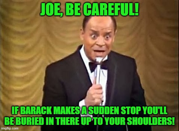 Don Rickles Insult | JOE, BE CAREFUL! IF BARACK MAKES A SUDDEN STOP YOU'LL BE BURIED IN THERE UP TO YOUR SHOULDERS! | image tagged in don rickles insult | made w/ Imgflip meme maker