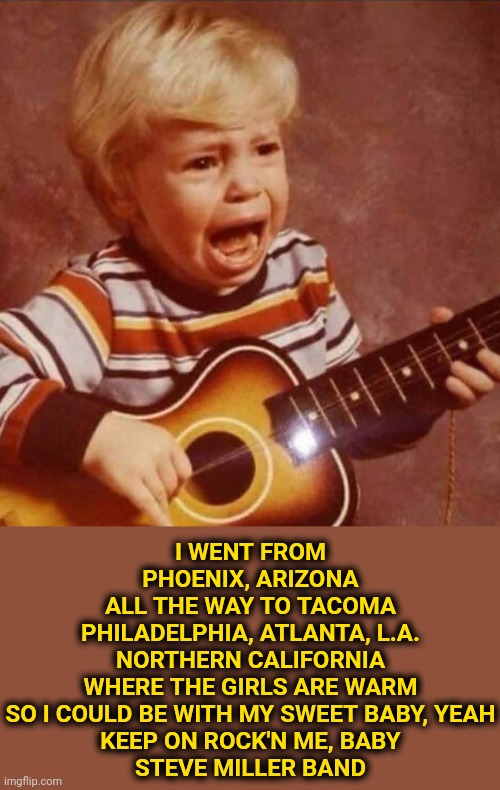 Guitar crying kid | I WENT FROM PHOENIX, ARIZONA
ALL THE WAY TO TACOMA
PHILADELPHIA, ATLANTA, L.A.
NORTHERN CALIFORNIA
WHERE THE GIRLS ARE WARM
SO I COULD BE WI | image tagged in guitar crying kid | made w/ Imgflip meme maker