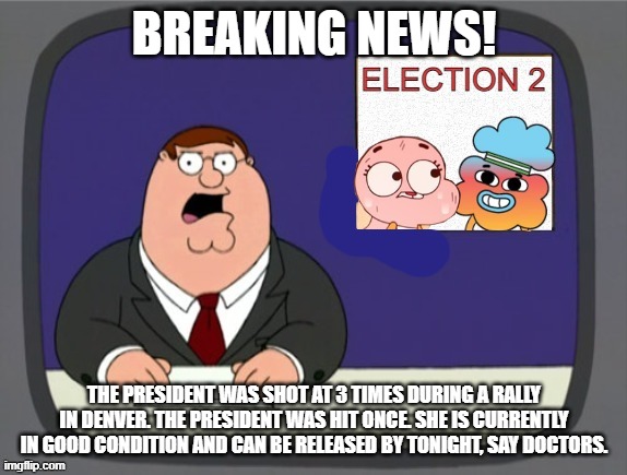 The 2nd Election | BREAKING NEWS! THE PRESIDENT WAS SHOT AT 3 TIMES DURING A RALLY IN DENVER. THE PRESIDENT WAS HIT ONCE. SHE IS CURRENTLY IN GOOD CONDITION AND CAN BE RELEASED BY TONIGHT, SAY DOCTORS. | image tagged in the 2nd election | made w/ Imgflip meme maker