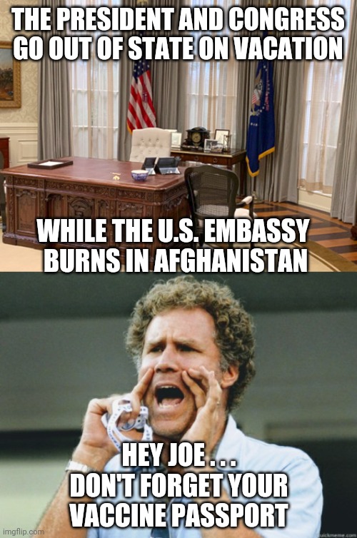 Nobody's Home | THE PRESIDENT AND CONGRESS GO OUT OF STATE ON VACATION; WHILE THE U.S. EMBASSY 
BURNS IN AFGHANISTAN; HEY JOE . . .
DON'T FORGET YOUR VACCINE PASSPORT | image tagged in biden,nancy pelosi,congress,democrats,afghanistan,vaccine | made w/ Imgflip meme maker