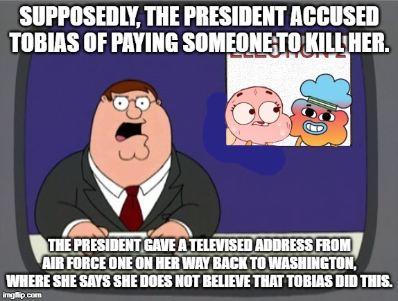 The 2nd Election | SUPPOSEDLY, THE PRESIDENT ACCUSED TOBIAS OF PAYING SOMEONE TO KILL HER. THE PRESIDENT GAVE A TELEVISED ADDRESS FROM AIR FORCE ONE ON HER WAY BACK TO WASHINGTON, WHERE SHE SAYS SHE DOES NOT BELIEVE THAT TOBIAS DID THIS. | image tagged in the 2nd election | made w/ Imgflip meme maker