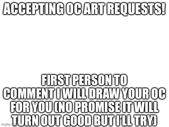 I’m ok at drawing | ACCEPTING OC ART REQUESTS! FIRST PERSON TO COMMENT I WILL DRAW YOUR OC FOR YOU (NO PROMISE IT WILL TURN OUT GOOD BUT I’LL TRY) | image tagged in blank white template | made w/ Imgflip meme maker