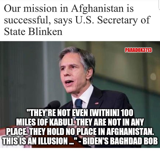 Shadows of Baghdad Bob | PARADOX3713; "THEY'RE NOT EVEN [WITHIN] 100 MILES [OF KABUL]. THEY ARE NOT IN ANY PLACE. THEY HOLD NO PLACE IN AFGHANISTAN. THIS IS AN ILLUSION ..." - BIDEN'S BAGHDAD BOB | image tagged in memes,politics,joe biden,kamala harris,fail army,baghdad bob | made w/ Imgflip meme maker