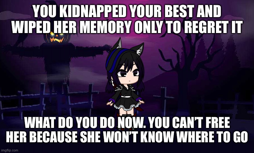 Romance if you want. Oc’s can be op as long as long as they are human | YOU KIDNAPPED YOUR BEST AND WIPED HER MEMORY ONLY TO REGRET IT; WHAT DO YOU DO NOW. YOU CAN’T FREE HER BECAUSE SHE WON’T KNOW WHERE TO GO | image tagged in midnight | made w/ Imgflip meme maker