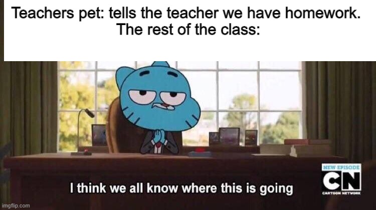 yup | Teachers pet: tells the teacher we have homework. 
The rest of the class: | image tagged in i think we all know where this is going | made w/ Imgflip meme maker