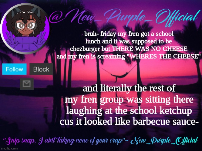Purple's announcement temp 3 | bruh- friday my fren got a school lunch and it was supposed to be chezburger but THERE WAS NO CHEESE and my fren is screaming "WHERES THE CHEESE"; and literally the rest of my fren group was sitting there laughing at the school ketchup cus it looked like barbecue sauce- | image tagged in purple's announcement temp 3 | made w/ Imgflip meme maker