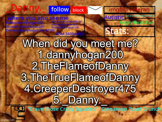 _Danny._ Cinnamon Toast Crunch announcement template | When did you meet me?
1.dannyhogan200
2.TheFlameofDanny
3.TheTrueFlameofDanny
4.CreeperDestroyer475
5._Danny._ | image tagged in _danny _ cinnamon toast crunch announcement template | made w/ Imgflip meme maker