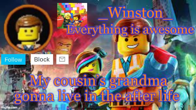 Winston's Lego movie temp | My cousin’s grandma gonna live in the after life | image tagged in winston's lego movie temp | made w/ Imgflip meme maker