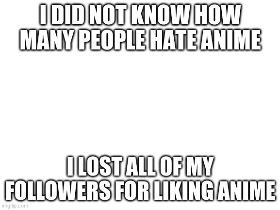 Im so sad :( | I DID NOT KNOW HOW MANY PEOPLE HATE ANIME; I LOST ALL OF MY FOLLOWERS FOR LIKING ANIME | image tagged in blank white template | made w/ Imgflip meme maker