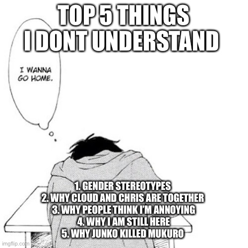 TOP 5 THINGS I DONT UNDERSTAND; 1. GENDER STEREOTYPES 
2. WHY CLOUD AND CHRIS ARE TOGETHER 
3. WHY PEOPLE THINK I’M ANNOYING
4. WHY I AM STILL HERE
5. WHY JUNKO KILLED MUKURO | made w/ Imgflip meme maker