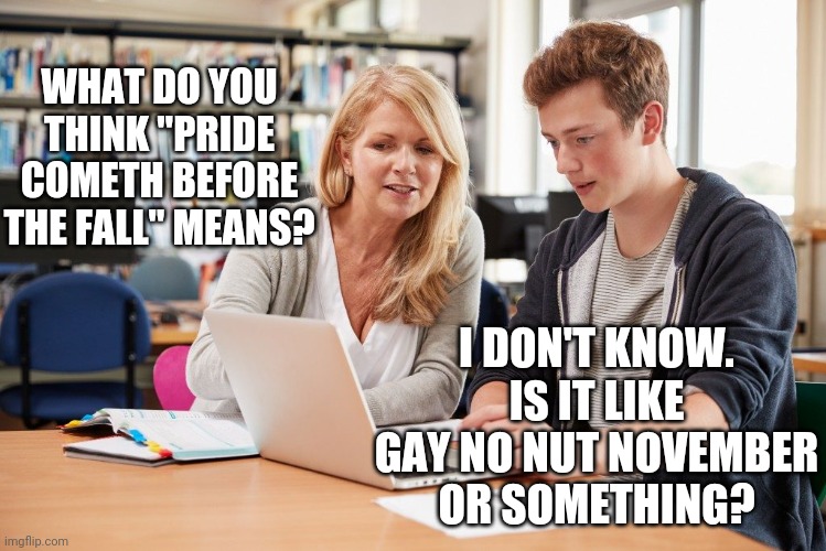 Pride cometh | WHAT DO YOU THINK "PRIDE COMETH BEFORE THE FALL" MEANS? I DON'T KNOW. IS IT LIKE GAY NO NUT NOVEMBER OR SOMETHING? | image tagged in funny | made w/ Imgflip meme maker