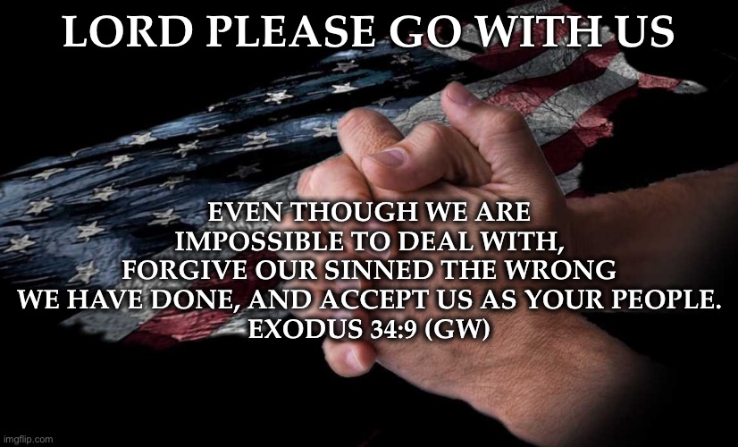 Lord please go with us! | LORD PLEASE GO WITH US; EVEN THOUGH WE ARE IMPOSSIBLE TO DEAL WITH, FORGIVE OUR SINNED THE WRONG WE HAVE DONE, AND ACCEPT US AS YOUR PEOPLE.
EXODUS 34:9 (GW) | image tagged in bible verse,prayer,morning prayer,i am once again asking | made w/ Imgflip meme maker