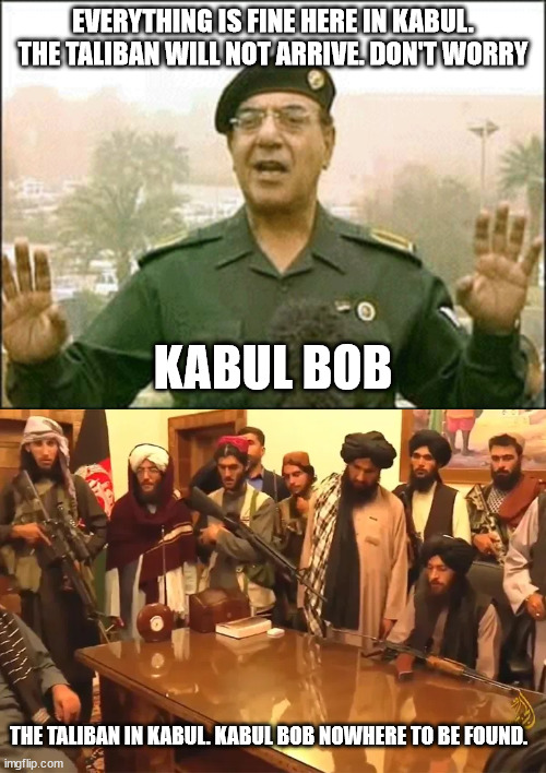 Baghdad Bob brief stint in Kabul | EVERYTHING IS FINE HERE IN KABUL. THE TALIBAN WILL NOT ARRIVE. DON'T WORRY; KABUL BOB; THE TALIBAN IN KABUL. KABUL BOB NOWHERE TO BE FOUND. | image tagged in kabul,trust baghdad bob,ashraf,peace | made w/ Imgflip meme maker