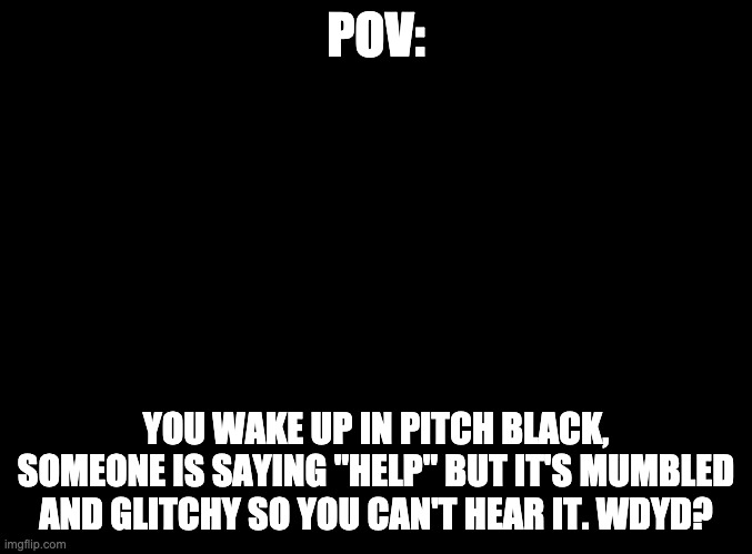 H3LP P134S3, 1 4M 1N TH1S H3L1HO1E 4ND 1 D0 N0T KN0W WH343 AM I. PL34SE H3LP PL34SE PL34SE H31P | POV:; YOU WAKE UP IN PITCH BLACK, SOMEONE IS SAYING "HELP" BUT IT'S MUMBLED AND GLITCHY SO YOU CAN'T HEAR IT. WDYD? | image tagged in blank black | made w/ Imgflip meme maker