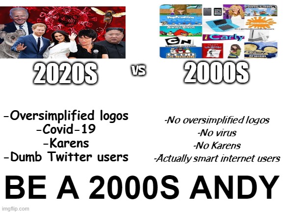 TURN BACK THE CLOCK | VS; 2000S; 2020S; -Oversimplified logos
-Covid-19
-Karens
-Dumb Twitter users; -No oversimplified logos
-No virus
-No Karens
-Actually smart internet users; BE A 2000S ANDY | image tagged in blank white template | made w/ Imgflip meme maker