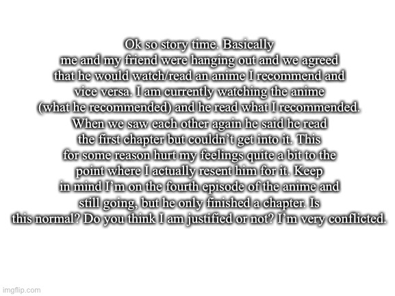 I need some insight on if anyone else has felt this before. | Ok so story time. Basically me and my friend were hanging out and we agreed that he would watch/read an anime I recommend and vice versa. I am currently watching the anime (what he recommended) and he read what I recommended. When we saw each other again he said he read the first chapter but couldn’t get into it. This for some reason hurt my feelings quite a bit to the point where I actually resent him for it. Keep in mind I’m on the fourth episode of the anime and still going, but he only finished a chapter. Is this normal? Do you think I am justified or not? I’m very conflicted. | image tagged in blank white template,anime,story time,true story | made w/ Imgflip meme maker