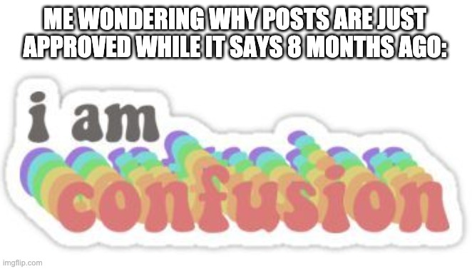I am confusion | ME WONDERING WHY POSTS ARE JUST APPROVED WHILE IT SAYS 8 MONTHS AGO: | image tagged in i am confusion | made w/ Imgflip meme maker