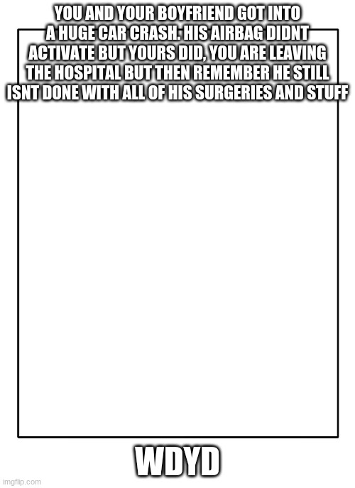 Blank Template | YOU AND YOUR BOYFRIEND GOT INTO A HUGE CAR CRASH. HIS AIRBAG DIDNT ACTIVATE BUT YOURS DID, YOU ARE LEAVING THE HOSPITAL BUT THEN REMEMBER HE STILL ISNT DONE WITH ALL OF HIS SURGERIES AND STUFF; WDYD | image tagged in blank template | made w/ Imgflip meme maker