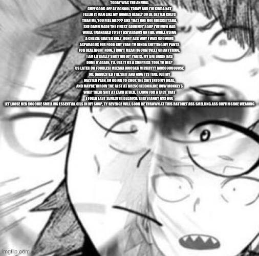 kirishima gay panic | TODAY WAS THE ANNUAL CHEF COOK-OFF AT SCHOOL TODAY AND I'M KINDA NAT FEELIN IT MAN LIKE MY HOMIES REALLY DO BE BETTER CHEFS THAN ME, YOU FEEL ME??? LIKE THAT ONE HOE BRESCETTARA, SHE DAMN MADE THE FINEST GOURMET SOUP I'VE EVER HAD WHILE I MANAGED TO SET ASPARAGUS ON FIRE WHILE USING A CHEESE GRATER ONLY. DONT ASK WHY I WAS GROWING ASPARAGUS FOR FOOD BUT YEAH I'M KINDA SHITTING MY PANTS FOR REAL RIGHT NOW. I DON'T MEAN FIGURATIVELY OR ANYTHING. I AM LITERALLY SHITTING MY PANTS. MY BIG BRAIN HAS DONE IT AGAIN, TLL USE IT OS A SURPRISE TOOL TO HELP US LATER OH TOODLESI MEESKA MOOSKA MICKRYYY MOCOOUUUUUSE IVE HARVESTED THE SHIT AND NOW ITS TIME FOR MY MASTER PLAN, IM GOING TO COOK THE SHIT INTO MY MEAL, AND MAYBE THROW THE REST AT BRESCHEDDORLIKE HOW MONKEYS WHIP THEIR SHIT AT EACH ATHER, I KNOW FOR A FACT THAT I FOLED LAST SEMESTER BECAUSE THIS STANKY ASS HOE LET LOOSE HER COOCHIE SMELLING ESSENTIAL OILS IN MY SOUP, TY REVENGE WILL SOON BE THROWN AT THIS RATCHET ASS SMELLING ASS COFFIN SHOE WEARING | image tagged in kirishima gay panic | made w/ Imgflip meme maker