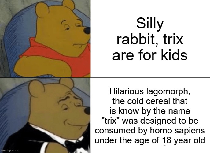 Silly rabbit | Silly rabbit, trix are for kids; Hilarious lagomorph, the cold cereal that is know by the name "trix" was designed to be consumed by homo sapiens under the age of 18 year old | image tagged in memes,tuxedo winnie the pooh,rabbit,bunny,cereal | made w/ Imgflip meme maker