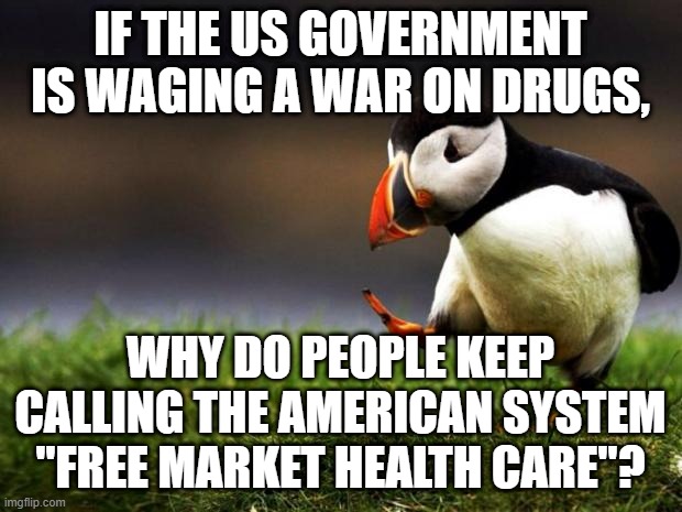 War On Drugs or Free Market - 1 | IF THE US GOVERNMENT IS WAGING A WAR ON DRUGS, WHY DO PEOPLE KEEP CALLING THE AMERICAN SYSTEM "FREE MARKET HEALTH CARE"? | image tagged in memes,unpopular opinion puffin,war on drugs,big pharma,free market,libertarian | made w/ Imgflip meme maker