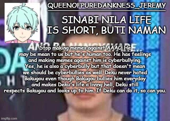 Queenofpuredankness_Jeremy Filipino announcement template | Stop making memes against AAAC. He may be mean to us but he's human too. He has feelings and making memes against him is cyberbullying. Yes, he is also a cyberbully but that doesn't mean we should be cyberbullies as well. Deku never hated Bakugou even though Bakugou bullies him everyday and makes Deku's life a living hell, Deku still respects Bakugou and looks up to him. If Deku can do it, so can you. | image tagged in queenofpuredankness_jeremy filipino announcement template | made w/ Imgflip meme maker