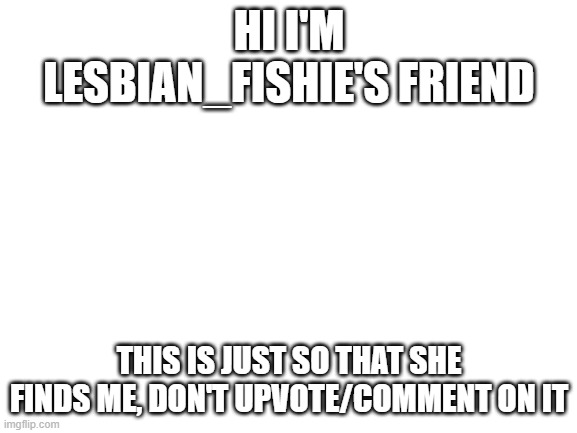 Blank White Template | HI I'M LESBIAN_FISHIE'S FRIEND; THIS IS JUST SO THAT SHE FINDS ME, DON'T UPVOTE/COMMENT ON IT | image tagged in blank white template | made w/ Imgflip meme maker