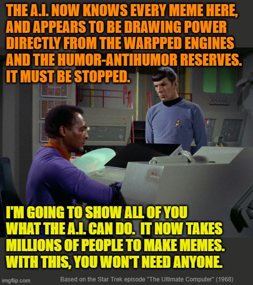 A.I. takes over imgflip !! | THE A.I. NOW KNOWS EVERY MEME HERE,
AND APPEARS TO BE DRAWING POWER
DIRECTLY FROM THE WARPPED ENGINES
AND THE HUMOR-ANTIHUMOR RESERVES. 
IT  | image tagged in artificial intelligence,meme maker,robot,star trek,computer | made w/ Imgflip meme maker