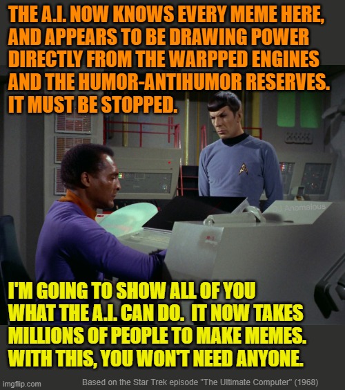 A.I. takes over imgflip !! | THE A.I. NOW KNOWS EVERY MEME HERE,
AND APPEARS TO BE DRAWING POWER
DIRECTLY FROM THE WARPPED ENGINES
AND THE HUMOR-ANTIHUMOR RESERVES. 
IT MUST BE STOPPED. DJ Anomalous; I'M GOING TO SHOW ALL OF YOU
WHAT THE A.I. CAN DO.  IT NOW TAKES
MILLIONS OF PEOPLE TO MAKE MEMES.
WITH THIS, YOU WON'T NEED ANYONE. Based on the Star Trek episode "The Ultimate Computer" (1968) | image tagged in artificial intelligence,meme maker,robot,star trek,computer | made w/ Imgflip meme maker