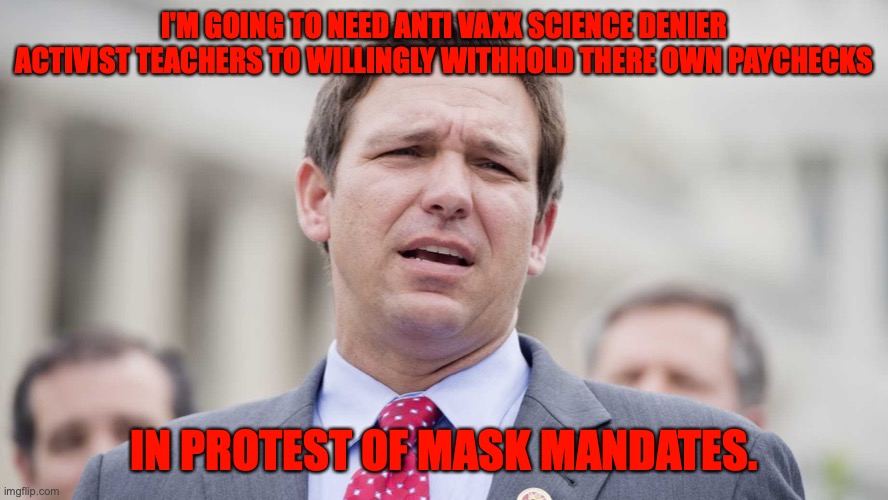 Ron Desantis | I'M GOING TO NEED ANTI VAXX SCIENCE DENIER ACTIVIST TEACHERS TO WILLINGLY WITHHOLD THERE OWN PAYCHECKS IN PROTEST OF MASK MANDATES. | image tagged in ron desantis | made w/ Imgflip meme maker