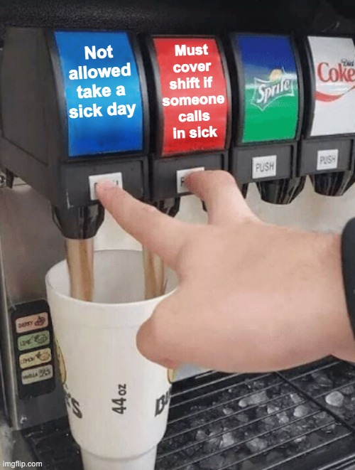 anyone else's work like this? | Must cover shift if 
someone calls in sick; Not allowed take a sick day | image tagged in pushing two soda buttons | made w/ Imgflip meme maker