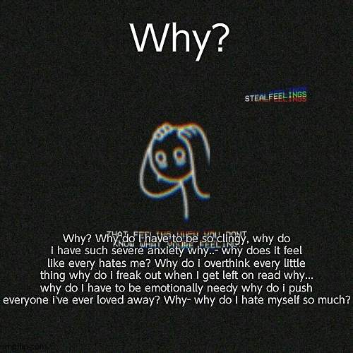 Just a little rant- | Why? Why? Why do I have to be so clingy, why do i have such severe anxiety why..- why does it feel like every hates me? Why do i overthink every little thing why do i freak out when I get left on read why... why do I have to be emotionally needy why do i push everyone i've ever loved away? Why- why do I hate myself so much? | made w/ Imgflip meme maker