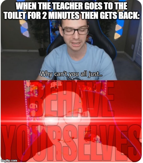 Why can't you all BEHAVE YOURSELVES | WHEN THE TEACHER GOES TO THE TOILET FOR 2 MINUTES THEN GETS BACK: | image tagged in why can't you all behave yourselves | made w/ Imgflip meme maker