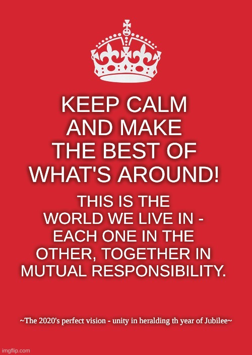 Keep Calm And Carry On Red Meme | KEEP CALM AND MAKE THE BEST OF WHAT'S AROUND! THIS IS THE WORLD WE LIVE IN - EACH ONE IN THE OTHER, TOGETHER IN MUTUAL RESPONSIBILITY. ~The 2020's perfect vision - unity in heralding th year of Jubilee~ | image tagged in memes,keep calm and carry on red | made w/ Imgflip meme maker