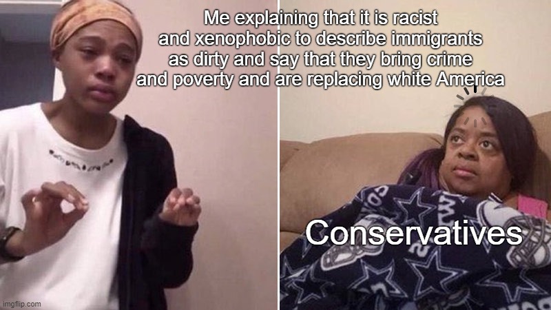 Conservatives endorsing white nationalist/anti-immigrant rhetoric | Me explaining that it is racist and xenophobic to describe immigrants as dirty and say that they bring crime and poverty and are replacing white America; Conservatives | image tagged in me explaining to my mom,immigration,illegal immigration,racism,xenophobia,conservative logic | made w/ Imgflip meme maker