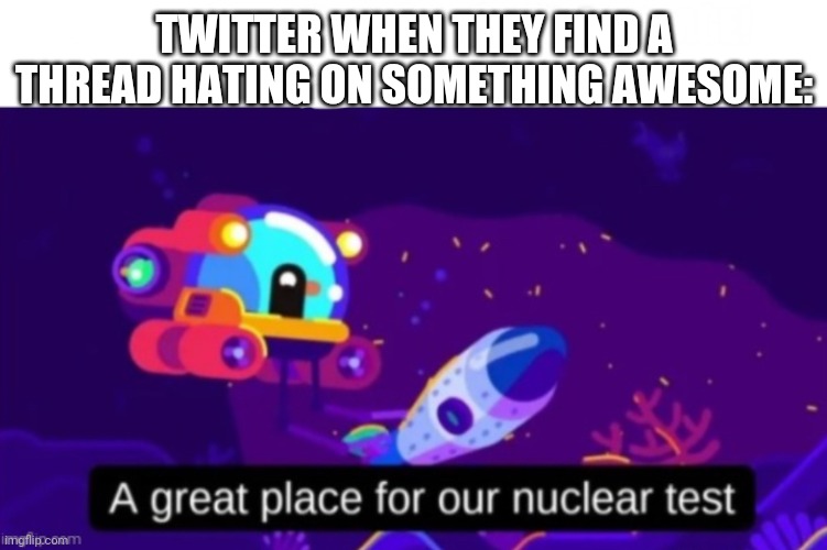 A great place for our nuclear test | TWITTER WHEN THEY FIND A THREAD HATING ON SOMETHING AWESOME: | image tagged in a great place for our nuclear test | made w/ Imgflip meme maker