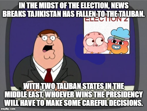 The 2nd Election | IN THE MIDST OF THE ELECTION, NEWS BREAKS TAJIKISTAN HAS FALLEN TO THE TALIBAN. WITH TWO TALIBAN STATES IN THE MIDDLE EAST, WHOEVER WINS THE PRESIDENCY WILL HAVE TO MAKE SOME CAREFUL DECISIONS. | image tagged in the 2nd election | made w/ Imgflip meme maker