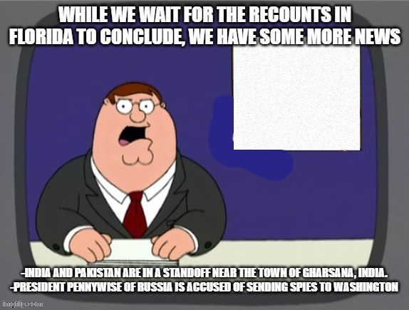 news news | WHILE WE WAIT FOR THE RECOUNTS IN FLORIDA TO CONCLUDE, WE HAVE SOME MORE NEWS; -INDIA AND PAKISTAN ARE IN A STANDOFF NEAR THE TOWN OF GHARSANA, INDIA.
-PRESIDENT PENNYWISE OF RUSSIA IS ACCUSED OF SENDING SPIES TO WASHINGTON | image tagged in news news | made w/ Imgflip meme maker