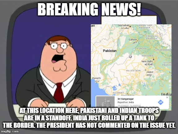 (not real, for the sake of rp) | BREAKING NEWS! AT THIS LOCATION HERE, PAKISTANI AND INDIAN TROOPS ARE IN A STANDOFF. INDIA JUST ROLLED UP A TANK TO THE BORDER. THE PRESIDENT HAS NOT COMMENTED ON THE ISSUE YET. | image tagged in news news | made w/ Imgflip meme maker