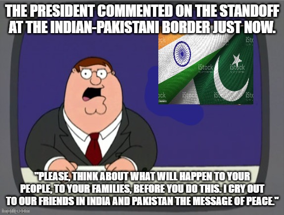 news news | THE PRESIDENT COMMENTED ON THE STANDOFF AT THE INDIAN-PAKISTANI BORDER JUST NOW. "PLEASE, THINK ABOUT WHAT WILL HAPPEN TO YOUR PEOPLE, TO YOUR FAMILIES, BEFORE YOU DO THIS. I CRY OUT TO OUR FRIENDS IN INDIA AND PAKISTAN THE MESSAGE OF PEACE." | image tagged in news news | made w/ Imgflip meme maker